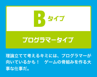 Bタイプ：プログラマータイプ 理論立てて考えるキミには、プログラマーが向いているかも！　ゲームの骨組みを作る大事な仕事だ。