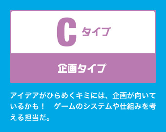 Cタイプ：企画タイプ アイデアがひらめくキミには、企画が向いているかも！　ゲームのシステムや仕組みを考える担当だ。