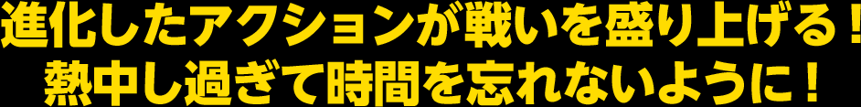 進化したアクションが戦いを盛り上げる！ 熱中し過ぎて時間を忘れないように！