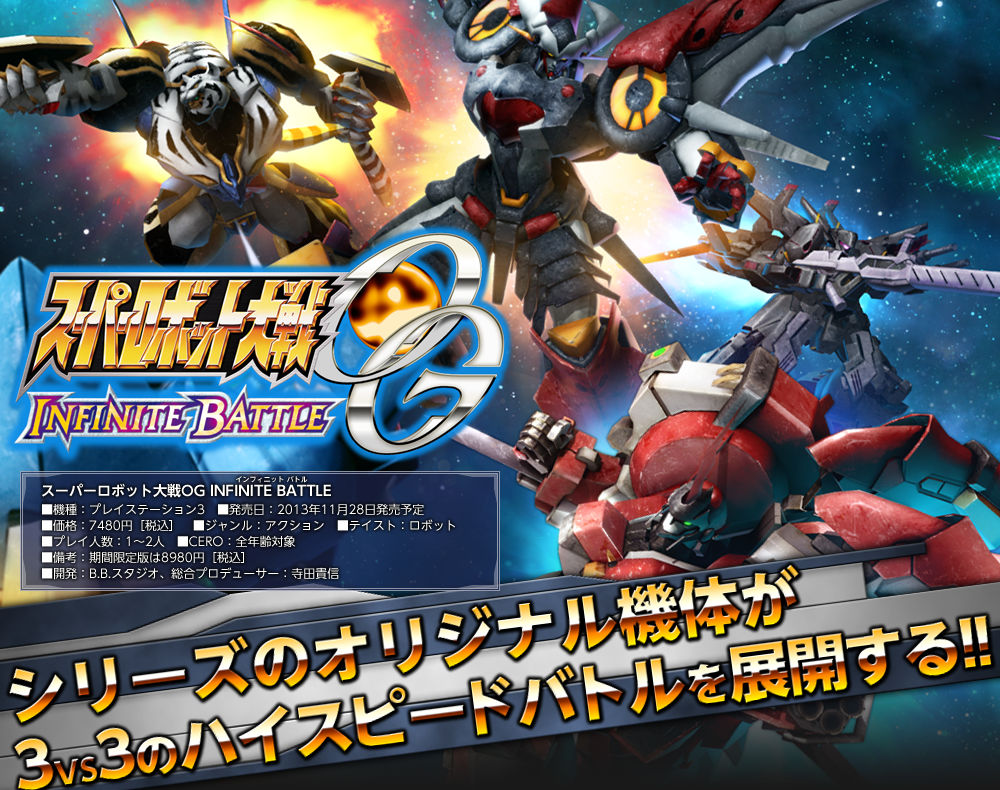 スーパーロボット大戦OG INFINITE BATTLE 発売日：2013年11月28日発売予定 価格：7480円［税込］ ジャンル：アクション テイスト：ロボット 備考：期間限定版は8980円［税込］、開発：B.B.スタジオ、総合プロデューサー：寺田貴信