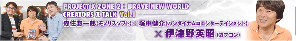 PROJECT X ZONE 2：BRAVE NEW WORLDCREATORS X TALK Vol.1 森住惣一郎（モノリスソフト）×塚中健介（バンダイナムコエンターテインメント）×伊津野英昭（カプコン）