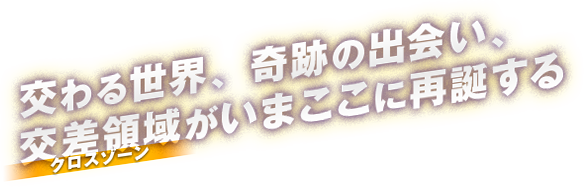 交わる世界、奇跡の出会い、交差領域<クロスゾーン>がいまここに再誕する