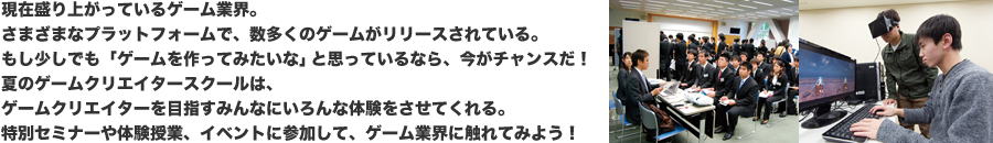 現在盛り上がっているゲーム業界。さまざまなプラットフォームで、数多くのゲームがリリースされている。もし少しでも「ゲームを作ってみたいな」と思っているなら、今がチャンスだ！　夏のゲームクリエイタースクールは、ゲームクリエイターを目指すみんなにいろんな体験をさせてくれる。特別セミナーや体験授業、イベントに参加して、ゲーム業界に触れてみよう！
