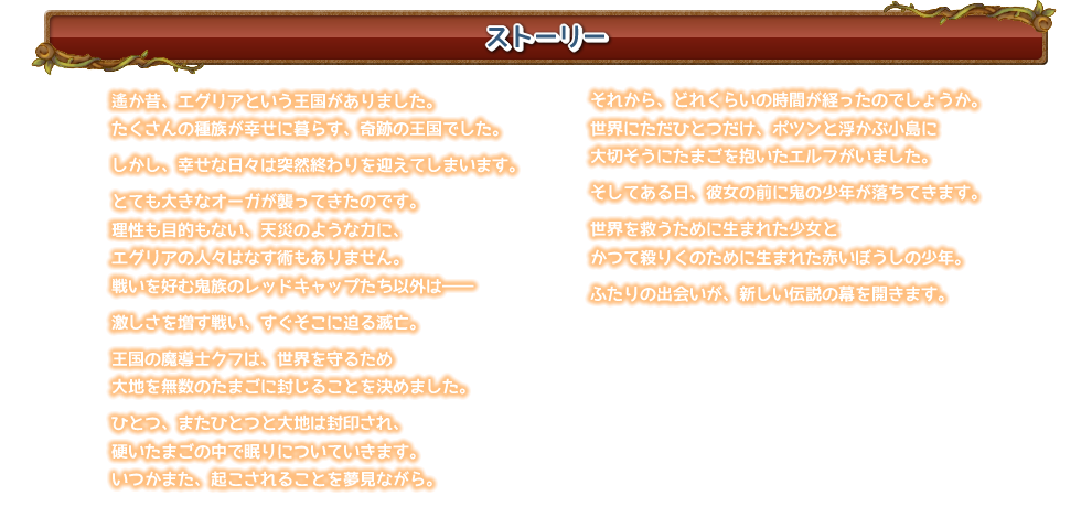 遙か昔、エグリアという王国がありました。
たくさんの種族が幸せに暮らす、奇跡の王国でした。

しかし、幸せな日々は突然終わりを迎えてしまいます。

とても大きなオーガが襲ってきたのです。
理性も目的もない、天災のような力に、
エグリアの人々はなす術もありません。
戦いを好む鬼族のレッドキャップたち以外は――

激しさを増す戦い、すぐそこに迫る滅亡。

王国の魔導士クフは、世界を守るため
大地を無数のたまごに封じることを決めました。

ひとつ、またひとつと大地は封印され、
硬いたまごの中で眠りについていきます。
いつかまた、起こされることを夢見ながら。

		……

それから、どれくらいの時間が経ったのでしょうか。
世界にただひとつだけ、ポツンと浮かぶ小島に
大切そうにたまごを抱いたエルフがいました。

そしてある日、彼女の前に鬼の少年が落ちてきます。

世界を救うために生まれた少女と
かつて殺りくのために生まれた赤いぼうしの少年。

ふたりの出会いが、新しい伝説の幕を開きます。

EGGLIA 〜赤いぼうしの伝説
プラットフォーム：iOS/Android
メーカー：DMM.com POWERCHORD STUDIO
配信日：2017年3月2日
価格：1200円［税込］
ジャンル：RPG