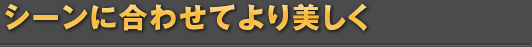 シーンに合わせてより美しく
