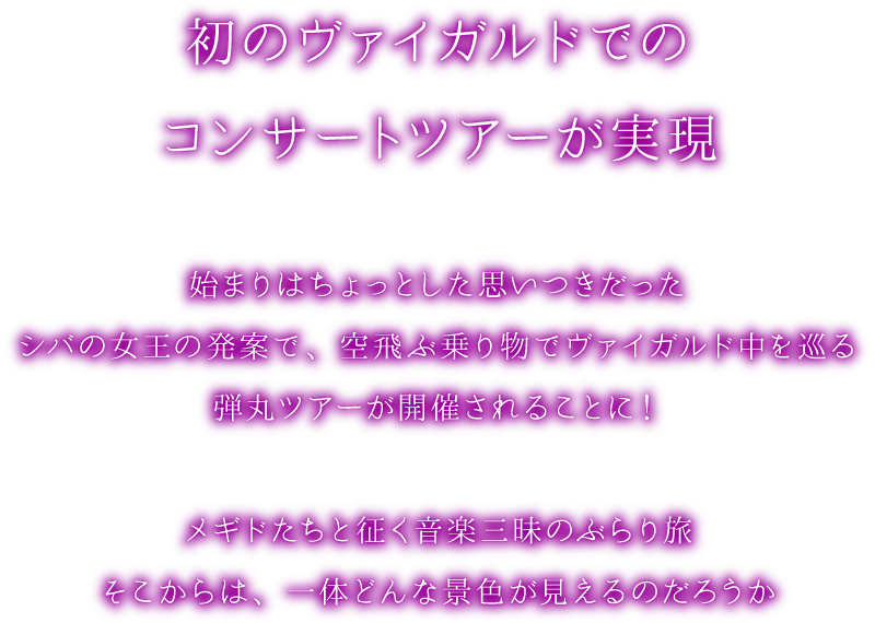 メギド７２ 初のヴァイガルドでのコンサートツアーが実現　始まりはちょっとした思いつきだった　シバの女王の発案で、空飛ぶ乗り物でヴァイガルド中を巡る弾丸ツアーが開催されることに！メギドたちと征く音楽三昧のぶらり旅　そこからは、一体どんな景色が見えるのだろうか