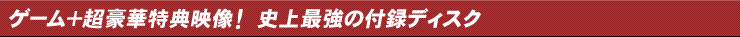 ゲーム＋超豪華特典映像！ 史上最強の付録ディスク