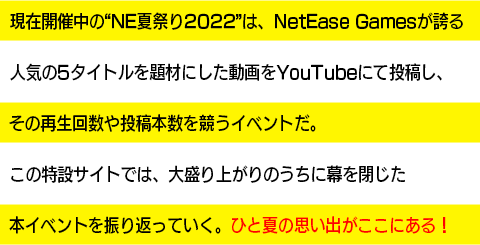 現在開催中の“NE夏祭り2022”は、NetEase Gamesが誇る人気の5タイトルを題材にした動画をYouTubeにて投稿し、その再生回数や投稿本数を競うイベントだ。この特設サイトでは、大盛り上がりのうちに幕を閉じた本イベントを振り返っていく。ひと夏の思い出がここにある！