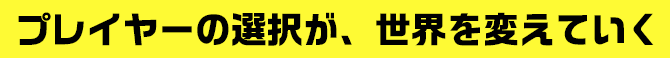 プレイヤーの選択が、世界を変えていく